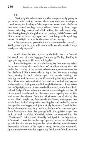 236 Corneliu Leu – writer on the same wavelength as Mark Twain
11.
Obviously the administrator - who was personally going to
go to the train station because there was only one carriage -
coordinating the loading of the papers on some wide platforms
that were seated on big, heavy wheels drawn by those large
horses, with big hooves and thick ankles, he understood why,
after having brought the girl near the carriage, I didn’t move and
didn’t want to leave my spot near that lamp with sparkling
mirror, lit to light the way for the driver of the carriage.
- Do you want to go to the train station to see her away?....
Well, jump right in; you will return with me afterwards, I may
need your help anyhow!...
And I didn’t hesitate to jump on the little bench in front of
the couch and take the luggage from the girl’s lap, holding it
tightly in my arms, as if I were holding her.
I was feeling such an overwhelming joy that, sensing in her
the same timidity that made both of us silent during the ride
under the scrutiny of the austere administrator, once we were on
the platform, I didn’t know what to say to her. We were standing
there, staring in each other’s eyes, our breaths mixing, me
holding her sack between us, as if something had frightened us.
Or as if we were ashamed of all the small talk we had had, joyous
and superficial, during our stroll through Bucharest… I had taken
her to Ciṣmigiu, to the cinema on the Boulevard, to the Luna Park
behind Batiṣtei Street where the donuts were raising in the hot oil
of the metal barrels and the chestnuts were popping on the fire
and where the closets from the Mosi were stored during the
winter. I had bought her, from Academiei Street, a nice purse that
would have looked sharp with matching hat and umbrella, but at
her age she was happy with just a nicely laced scarf; and for her
father, the cognac and, to go with it, the box of expensive cigars
from Macedonia, from the passage full of exquisite shops that
took us back to Calea Victoriei, where we stormed into the
“Continental” bakery and liberally indulged in its big cakes.
Afterwards I took her to the royal palace, to see the change of
guards, but that did not impress her, since she had seen the more
impressive uniforms of the imperial army; instead, she was struck
by the massive colonnades supporting the dome of the Romanian
 
