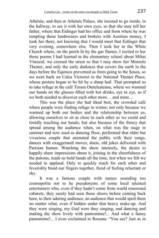 Corneliu Leu – writer on the same wavelength as Mark Twain 237
Athénée, and then at Athénée Palace, she insisted to go inside, in
the hallway, to see it with her own eyes, so that she may tell her
father, where that Eidinger had his office and from where he was
tempting those landowners and brokers with Austrian money. I
took her there, not knowing that I would meet that Eidinger that
very evening, somewhere else. Then I took her to the White
Church where, on the porch lit by the gas flames, I recited to her
those poems I had learned in the elementary school about Mihai
Viteazul; we crossed the street so that I may show her Momolo
Theater, and only the early darkness that covers the earth in the
days before the Equinox prevented us from going to the Ṣosea, so
we went back on Calea Victoriei to the National Theater Place,
whose posters began to be hit by a sharp hail. That prompted us
to take refuge at the café Terasa Oteteleṣteanu, where we warmed
our hands on the glasses filled with hot drinks, eye to eye, as if
we both needed to discover each other more… and more…
This was the place she had liked best, the crowded café
where people were finding refuge in winter; not only because we
warmed up both our bodies and the relationship between us,
allowing ourselves to sit as close to each other as we could and
timidly touching our hands; but also because of the frenzy that
spread among the audience when, on what was the stage in
summer and now used as dancing floor, performed that older but
vivacious couple that animated the public with their songs,
dances with exaggerated moves, duets, old jokes delivered with
Parisian humor. Watching the show intensely, the desire to
happily share impressions about it, joining in the cheerfulness of
the patrons, made us hold hands all the time, lest when we felt we
needed to applaud. Only to quickly reach for each other and
feverishly braid our fingers together, freed of feeling reluctant or
shy.
It was a famous couple with names sounding too
cosmopolite not to be pseudonyms of some local talented
entertainers who, even if they hadn’t come from world renowned
cabarets, they surely had seen those shows before coming back
here, to their adoring audience, an audience that would spoil them
no matter what, even if hidden under that heavy make-up. And
they were singing, my God were they singing, and dancing and
making the show lively with pantomime!... And what a funny
pantomime!... I even exclaimed to Roxana: “You see? Just as in
 