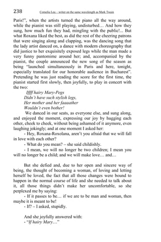 238 Corneliu Leu – writer on the same wavelength as Mark Twain
Paris!”, when the artists turned the piano all the way around,
while the pianist was still playing, undisturbed… And how they
sung, how much fun they had, mingling with the public!... But
what Roxana liked the best, as did the rest of the cheering patrons
that were singing along and clapping, was the dancing song that
the lady artist danced on, a dance with modern choreography that
did justice to her exquisitely exposed legs while the man made a
very funny pantomime around her; and, accompanied by the
pianist, the couple announced the new song of the season as
being “launched simultaneously in Paris and here, tonight,
especially translated for our honorable audience in Bucharest”.
Pretending he was just reading the score for the first time, the
pianist started first slowly, then joyfully, to play in concert with
the two:
Iffff hairy Mary-Pegs
Didn’t have such stylish legs,
Her mother and her faaaather
Wouldn’t even bother!
We danced in our seats, as everyone else, and sung along,
and enjoyed the moment, expressing our joy by hugging each
other, cheek to cheek, without being ashamed of it anymore, even
laughing jokingly; and at one moment I asked her:
- Hey, Roxana-Roxolana, aren’t you afraid that we will fall
in love with each other?
- What do you mean? – she said childishly.
- I mean, we will no longer be two children; I mean you
will no longer be a child; and we will make love… and…
But she defied and, due to her open and sincere way of
being, the thought of becoming a woman, of loving and letting
herself be loved, the fact that all those changes were bound to
happen in the normal course of life and she needed to talk about
it, all those things didn’t make her uncomfortable, so she
perplexed me by saying:
- If it passes to be… if we are to be man and woman, then
maybe it is meant to be!
- If? – I asked, stupidly.
And she joyfully answered with:
- “If hairy Mary…”
 