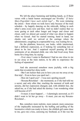 Corneliu Leu – writer on the same wavelength as Mark Twain 239
We left the place humming and holding hands, as if those
verses with a banal humor encouraged our frivolity” If hairy
Mary-Pegs/didn’t have such stylish legs”… We were imitating
the artists - from whom we took leave only because of the train
schedule - by happily dancing on the sidewalk, falling in each
other’s arms every now and then. And we didn’t realize that we
were gazing at each other longer and longer and closer and
closer, until we almost got scared of what was about to happen
when we kissed. And we started running, hand in hand, our
cheeks red, until we arrived at the carriage where the
administrator, coughing in a reproachful way, was waiting for us.
On the platform, however, our looks, while intertwined,
had a different expression, as if looking for something lost or
about to be lost. And I surprised myself pouring all those
sentiments of an alienated child, one who had lived away from
home for a long time, by saying:
- Ever since I came to Bucharest I had no one close to me
to see away at the train station, to be able to experience the
feeling of separation!
And she answered somehow more joyfully, with a big
smile that revealed her shiny teeth:
- But I am luckier than you to have you see me away at my
first trip!... Even to have you spoil me!...
- How do I spoil you? – I was now spoiling myself.
- Roxana-Roxolana! – she murmured, as if she had told me
a secret; and only after that, reaching the moment of truth and
anxiety, did her expression changed, and, with childish fear, she
asked me, as if she had asked the destiny: I am wondering what
will become of it?!
- It must; it must happen!... – I alarmingly answered, as if I
didn’t want to let her go away – It must, you are my Roxana-
Roxolana!...
But, somehow more realistic, more natural, more conscious
of the implacable insinuated by the huffing and puffing of the
locomotive which was ready to leave, the childish girl came close
to me, gave me a kiss, caressing my forehead, as if she was the
 