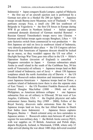 24 Corneliu Leu – writer on the same wavelength as Mark Twain
Indonesia) • Japan conquers Kuala Lumpur, capital of Malaysia
• the first use of an aircraft ejection seat is performed by a
German test pilot in a Henkel He 280 jet fighter • Japanese
troops invade Burma (now Myanmar, west of Thailand) • Tito's
partisans occupy Foca, a small city 200 km southwest of
Belgrade in Yugoslavia • the first US forces in Europe during
WW II go ashore in Northern Ireland • Italian supreme
command demands dismissal of German marshal Rommel •
Russian General Timoshenko's troops move into Ukraine •
German and Italian troops again occupy Benghazi, Libya • US
auto factories switch from commercial to war production • the
first Japanese air raid on Java (a southwest island of Indonesia,
very densely populated) takes place • the US Congress advises
Roosevelt that Americans of Japanese descent should be locked
up en masse, so they wouldn't oppose the US war effort •
Daylight Savings War Time goes into effect in the US • Hitler's
Operation Sealion (invasion of England) is cancelled •
Singapore surrenders to Japan • German submarines attack
Aruba (a small island in the south of the Caribbean Sea, 50 km
north of Venezuela) oil refinery • Japanese troops land on Bali
(small island of Indonesia, east of Java) • about 150 Japanese
warplanes attack the north Australian city of Darwin • the US
President Roosevelt orders detention and internment of all west-
coast Japanese-Americans • Japanese troops land on Timor, a
southern island of Indonesia (now there is also the separate state
of East Timor) • the US President Franklin Roosevelt orders
General Douglas MacArthur (1880 – 1964) out of the
Philippines, as American defenses collapse • one Japanese
submarine fires on oil refinery in Ellwood, 50 km west of Los
Angeles, California, USA • the English physicist and radio
astronomer James Stanley Hey (1909 – 2000), Fellow of the
Royal Society, discovers radio emissions from the Sun •
Japanese troops land on Java, the last Allied bastion in Dutch
East Indies (now Indonesia) • Japanese forces captures
Rangoon, Burma • Dutch colonial army on Java surrenders to
Japanese armies • Roosevelt orders men between 45 and 64 to
register for non-military duty • the British Arctic convoy PQ13,
with war supplies on 19 British, American and Polish ships,
departs Reykjavik, Iceland, to Murmansk, USSR, where only 15
ships arrived (during the war about 1400 ships delivered essential
 