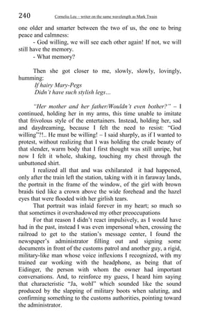 240 Corneliu Leu – writer on the same wavelength as Mark Twain
one older and smarter between the two of us, the one to bring
peace and calmness:
- God willing, we will see each other again! If not, we will
still have the memory.
- What memory?
Then she got closer to me, slowly, slowly, lovingly,
humming:
If hairy Mary-Pegs
Didn’t have such stylish legs…
“Her mother and her father/Wouldn’t even bother?” – I
continued, holding her in my arms, this time unable to imitate
that frivolous style of the entertainers. Instead, holding her, sad
and daydreaming, because I felt the need to resist: “God
willing”?!.. He must be willing! – I said sharply, as if I wanted to
protest, without realizing that I was holding the crude beauty of
that slender, warm body that I first thought was still unripe, but
now I felt it whole, shaking, touching my chest through the
unbuttoned shirt.
I realized all that and was exhilarated it had happened,
only after the train left the station, taking with it in faraway lands,
the portrait in the frame of the window, of the girl with brown
braids tied like a crown above the wide forehead and the hazel
eyes that were flooded with her girlish tears.
That portrait was inlaid forever in my heart; so much so
that sometimes it overshadowed my other preoccupations
For that reason I didn’t react impulsively, as I would have
had in the past, instead I was even impersonal when, crossing the
railroad to get to the station’s message center, I found the
newspaper’s administrator filling out and signing some
documents in front of the customs patrol and another guy, a rigid,
military-like man whose voice inflexions I recognized, with my
trained ear working with the headphone, as being that of
Eidinger, the person with whom the owner had important
conversations. And, to reinforce my guess, I heard him saying
that characteristic “Ja, wohl” which sounded like the sound
produced by the slapping of military boots when saluting, and
confirming something to the customs authorities, pointing toward
the administrator.
 