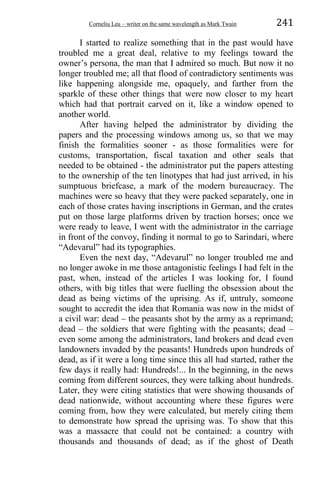 Corneliu Leu – writer on the same wavelength as Mark Twain 241
I started to realize something that in the past would have
troubled me a great deal, relative to my feelings toward the
owner’s persona, the man that I admired so much. But now it no
longer troubled me; all that flood of contradictory sentiments was
like happening alongside me, opaquely, and farther from the
sparkle of these other things that were now closer to my heart
which had that portrait carved on it, like a window opened to
another world.
After having helped the administrator by dividing the
papers and the processing windows among us, so that we may
finish the formalities sooner - as those formalities were for
customs, transportation, fiscal taxation and other seals that
needed to be obtained - the administrator put the papers attesting
to the ownership of the ten linotypes that had just arrived, in his
sumptuous briefcase, a mark of the modern bureaucracy. The
machines were so heavy that they were packed separately, one in
each of those crates having inscriptions in German, and the crates
put on those large platforms driven by traction horses; once we
were ready to leave, I went with the administrator in the carriage
in front of the convoy, finding it normal to go to Sarindari, where
“Adevarul” had its typographies.
Even the next day, “Adevarul” no longer troubled me and
no longer awoke in me those antagonistic feelings I had felt in the
past, when, instead of the articles I was looking for, I found
others, with big titles that were fuelling the obsession about the
dead as being victims of the uprising. As if, untruly, someone
sought to accredit the idea that Romania was now in the midst of
a civil war: dead – the peasants shot by the army as a reprimand;
dead – the soldiers that were fighting with the peasants; dead –
even some among the administrators, land brokers and dead even
landowners invaded by the peasants! Hundreds upon hundreds of
dead, as if it were a long time since this all had started, rather the
few days it really had: Hundreds!... In the beginning, in the news
coming from different sources, they were talking about hundreds.
Later, they were citing statistics that were showing thousands of
dead nationwide, without accounting where these figures were
coming from, how they were calculated, but merely citing them
to demonstrate how spread the uprising was. To show that this
was a massacre that could not be contained: a country with
thousands and thousands of dead; as if the ghost of Death
 