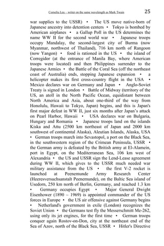 Corneliu Leu – writer on the same wavelength as Mark Twain 25
war supplies to the USSR) • The US move native-born of
Japanese ancestry into detention centers • Tokyo is bombed by
American airplanes • a Gallup Poll in the US determines the
name WW II for the second world war • Japanese troops
occupy Mandalay, the second-largest city of Burma (now
Myanmar, northwest of Thailand), 716 km north of Rangoon
(now Yangon) • food is rationed in the US • the island of
Corregidor (at the entrance of Manila Bay, where American
troops were located) and then Philippines surrender to the
Japanese Armies • the Battle of the Coral Sea (off the northeast
coast of Australia) ends, stopping Japanese expansion • a
helicopter makes its first cross-country flight in the USA •
Mexico declares war on Germany and Japan • Anglo-Soviet
Treaty is signed in London • Battle of Midway (territory of the
US, an atoll in the North Pacific Ocean, equidistant between
North America and Asia, about one-third of the way from
Honolulu, Hawaii to Tokyo, Japan) begins, and this is Japan's
first major defeat in WW II, just six months after Japan’s attack
on Pearl Harbor, Hawaii • USA declares war on Bulgaria,
Hungary and Romania • Japanese troops land on the islands
Kiska and Attu (2500 km northeast of Japan and 2000 km
southwest of continental Alaska), Aleutian Islands, Alaska, USA
• German troops march into Sevastopol, a port on the Black Sea,
in the southwestern region of the Crimean Peninsula, USSR •
the German army is defeated by the British army at El-Alamein,
port in Egypt, on the Mediterranean Sea, 106 km west of
Alexandria • the US and USSR sign the Lend-Lease agreement
during WW II, which gives to the USSR much needed war
military assistance from the US • the first V-2 rocket is
launched at Peenemunde Army Research Center
(Heeresversuchsanstalt Peenemunde), on the Baltic Sea island of
Usedorn, 250 km north of Berlin, Germany, and reached 1.3 km
• Germany occupies Egypt • Major General Dwight
Eisenhower (1890 – 1969) is appointed commander of the US
forces in Europe • the US air offensive against Germany begins
• Netherland's government in exile (London) recognizes the
Soviet Union • the Germans test fly the Messerschmitt Me-262,
using only its jet engines, for the first time • German troops
conquer again Rostov-on-Don, city at the northeast end of the
Sea of Azov, north of the Black Sea, USSR • Hitler's Directive
 