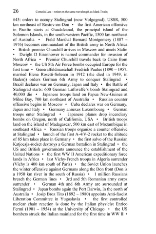 26 Corneliu Leu – writer on the same wavelength as Mark Twain
#45: orders to occupy Stalingrad (now Volgograd), USSR, 500
km northeast of Rostov-on-Don • the first American offensive
in Pacific starts at Guadalcanal, the principal island of the
Solomon Islands, in the south-western Pacific, 1500 km northeast
of Australia • Field Marshal Bernard Montgomery (1887 –
1976) becomes commandant of the British army in North Africa
• British premier Churchill arrives in Moscow and meets Stalin
• Dwight D Eisenhower is named commander for invasion of
North Africa • Premier Churchill travels back to Cairo from
Moscow • the US 8th Air Force bombs occupied Europe for the
first time • Generalfeldmarschall Fredrich Paulus (1890 – 1957,
married Elena Rosetti-Solescu in 1912 (she died in 1949, in
Baden)) orders German 6th Army to conquer Stalingrad •
Brazil declares war on Germany, Japan and Italy • the Battle of
Stalingrad starts: 600 German Luftwaffe’s bomb Stalingrad and
40,000 die • Japanese troops land on Papua New-Guinea at
Milne Bay, 700 km northeast of Australia • Russian counter
offensive begins in Moscow • Cuba declares war on Germany,
Japan and Italy • Germany annexes Luxembourg • German
troops enter Stalingrad • Japanese planes drop incendiary
bombs on Oregon, north of California, USA • British troops
land on the island of Madagascar, 500 km east of Mozambique in
southeast Africa • Russian troops organize a counter offensive
at Stalingrad • launch of the first A-4/V-2 rocket to the altitude
of 85 km takes place in Germany • the first salvo of the Russian
Katjoesja-rocket destroys a German battalion in Stalingrad • the
US and British governments announce the establishment of the
United Nations • the first WW II American expeditionary force
lands in Africa • last Vichy-French troops in Algeria surrender
(Vichy is 400 km south of Paris) • the Soviet Union launches
the winter offensive against Germans along the Don front (Don is
a 1950 km river in the south of Russia) • 1 million Russians
breach the German lines • 3rd and 5th Romanian army corps
surrender • German 4th and 6th Army are surrounded at
Stalingrad • Japan bombs again the Port Darwin, in the north of
Australia • Josip Broz Tito (1892 – 1980) appoints Anti-fascist
Liberation Committee in Yugoslavia • the first controlled
nuclear chain reaction is done by the Italian physicist Enrico
Fermi (1901 – 1954) at the University of Chicago • the US
bombers struck the Italian mainland for the first time in WW II •
 