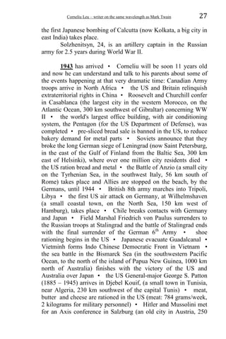 Corneliu Leu – writer on the same wavelength as Mark Twain 27
the first Japanese bombing of Calcutta (now Kolkata, a big city in
east India) takes place.
Solzhenitsyn, 24, is an artillery captain in the Russian
army for 2.5 years during World War II.
1943 has arrived • Corneliu will be soon 11 years old
and now he can understand and talk to his parents about some of
the events happening at that very dramatic time: Canadian Army
troops arrive in North Africa • the US and Britain relinquish
extraterritorial rights in China • Roosevelt and Churchill confer
in Casablanca (the largest city in the western Morocco, on the
Atlantic Ocean, 300 km southwest of Gibraltar) concerning WW
II • the world's largest office building, with air conditioning
system, the Pentagon (for the US Department of Defense), was
completed • pre-sliced bread sale is banned in the US, to reduce
bakery demand for metal parts • Soviets announce that they
broke the long German siege of Leningrad (now Saint Petersburg,
in the east of the Gulf of Finland from the Baltic Sea, 300 km
east of Helsinki), where over one million city residents died •
the US ration bread and metal • the Battle of Anzio (a small city
on the Tyrhenian Sea, in the southwest Italy, 56 km south of
Rome) takes place and Allies are stopped on the beach, by the
Germans, until 1944 • British 8th army marches into Tripoli,
Libya • the first US air attack on Germany, at Wilhelmshaven
(a small coastal town, on the North Sea, 150 km west of
Hamburg), takes place • Chile breaks contacts with Germany
and Japan • Field Marshal Friedrich von Paulus surrenders to
the Russian troops at Stalingrad and the battle of Stalingrad ends
with the final surrender of the German 6th
Army • shoe
rationing begins in the US • Japanese evacuate Guadalcanal •
Vietminh forms Indo Chinese Democratic Front in Vietnam •
the sea battle in the Bismarck Sea (in the southwestern Pacific
Ocean, to the north of the island of Papua New Guinea, 1000 km
north of Australia) finishes with the victory of the US and
Australia over Japan • the US General-major George S. Patton
(1885 – 1945) arrives in Djebel Kouif, (a small town in Tunisia,
near Algeria, 230 km southwest of the capital Tunis) • meat,
butter and cheese are rationed in the US (meat: 784 grams/week,
2 kilograms for military personnel) • Hitler and Mussolini met
for an Axis conference in Salzburg (an old city in Austria, 250
 