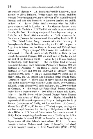 28 Corneliu Leu – writer on the same wavelength as Mark Twain
km west of Vienna) • U.S. President Franklin Roosevelt, in an
attempt to check inflation, freezes wages and prices, prohibits
workers from changing jobs, unless the war effort would be aided
thereby, and bars rate increases to common carriers and public
utilities • Soviet Union breaks contact with the Polish
government exiled in London • 5th German Pantser army
surrenders in Tunisia • US 7th division lands on Attu, Aleutian
Islands, the first US territory recaptured from Japanese troops •
Axis forces in North Africa surrender • Stalin dissolves the
Comintern (Communist International, founded by Lenin in 1919
• The United States Army contracts with the University of
Pennsylvania's Moore School to develop the ENIAC computer •
Argentina is taken over by General Rawson and Colonel Juan
Peron • "Pay-as-you-go" US income tax deductions are
authorized • British troops invade Pantelleria, Italy, (a tiny
island, the ancient Cossyra, 100 km southwest of Sicily, and 60
km east of the Tunisian coast) • Allies begin 10-day bombing
on Hamburg, north Germany • the US forces land at Nassau
Bay, near the small town Salamaua, Papua New Guinea, 800 km
northeast of Australia • the Battle of Kursk (USSR, 400 km
northeast of Kiev and 600 km southwest of Moscow) begins,
involving 6,000 tanks • the US invasion fleet (96 ships) sails to
Sicily, Italy, and US, British and Canadian forces invade Sicily
(Operation Husky) • after 8 days of heavy fighting, the greatest
tank battle in history ends with the USSR victory over Germany
at Kursk, where almost 6,000 tanks took part, and 2,900 were lost
by Germany • the Royal Air Force (RAF) bombs Germany
rocket base at Peenemunde • 500 allied air forces raid Rome,
Italy • the US forces led by General George Patton liberate
Palermo, northwest of Sicily, Italy • Benito Mussolini is
captured and dismissed as premier of Italy • during the Battle of
Troina, (center-east of Sicily, 60 km northwest of Catania),
Mount Etna (3350 m, 40 km east of Troina) erupts, sending ash
and lava many kilometers into the sky • Bulgarian czar Boris III
visits Hitler • US General Patton enters Messina (northeast of
Sicily, Italy), completing thus the conquest of Sicily by the Allies
• Gromyko is named USSR ambassador in Washington •
Japan leaves Aleutian Islands, west Alaska, USA • German
occupiers impose 72-hour work (over 10 hours/day, all days)
week in occupied countries • Lord Mountbatten (1900 – 1979)
 