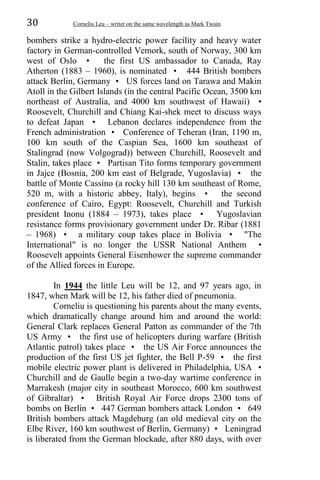 30 Corneliu Leu – writer on the same wavelength as Mark Twain
bombers strike a hydro-electric power facility and heavy water
factory in German-controlled Vemork, south of Norway, 300 km
west of Oslo • the first US ambassador to Canada, Ray
Atherton (1883 – 1960), is nominated • 444 British bombers
attack Berlin, Germany • US forces land on Tarawa and Makin
Atoll in the Gilbert Islands (in the central Pacific Ocean, 3500 km
northeast of Australia, and 4000 km southwest of Hawaii) •
Roosevelt, Churchill and Chiang Kai-shek meet to discuss ways
to defeat Japan • Lebanon declares independence from the
French administration • Conference of Teheran (Iran, 1190 m,
100 km south of the Caspian Sea, 1600 km southeast of
Stalingrad (now Volgograd)) between Churchill, Roosevelt and
Stalin, takes place • Partisan Tito forms temporary government
in Jajce (Bosnia, 200 km east of Belgrade, Yugoslavia) • the
battle of Monte Cassino (a rocky hill 130 km southeast of Rome,
520 m, with a historic abbey, Italy), begins • the second
conference of Cairo, Egypt: Roosevelt, Churchill and Turkish
president Inonu (1884 – 1973), takes place • Yugoslavian
resistance forms provisionary government under Dr. Ribar (1881
– 1968) • a military coup takes place in Bolivia • "The
International" is no longer the USSR National Anthem •
Roosevelt appoints General Eisenhower the supreme commander
of the Allied forces in Europe.
In 1944 the little Leu will be 12, and 97 years ago, in
1847, when Mark will be 12, his father died of pneumonia.
Corneliu is questioning his parents about the many events,
which dramatically change around him and around the world:
General Clark replaces General Patton as commander of the 7th
US Army • the first use of helicopters during warfare (British
Atlantic patrol) takes place • the US Air Force announces the
production of the first US jet fighter, the Bell P-59 • the first
mobile electric power plant is delivered in Philadelphia, USA •
Churchill and de Gaulle begin a two-day wartime conference in
Marrakesh (major city in southeast Morocco, 600 km southwest
of Gibraltar) • British Royal Air Force drops 2300 tons of
bombs on Berlin • 447 German bombers attack London • 649
British bombers attack Magdeburg (an old medieval city on the
Elbe River, 160 km southwest of Berlin, Germany) • Leningrad
is liberated from the German blockade, after 880 days, with over
 