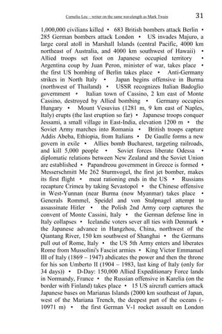Corneliu Leu – writer on the same wavelength as Mark Twain 31
1,000,000 civilians killed • 683 British bombers attack Berlin •
285 German bombers attack London • US invades Majuro, a
large coral atoll in Marshall Islands (central Pacific, 4000 km
northeast of Australia, and 4000 km southwest of Hawaii) •
Allied troops set foot on Japanese occupied territory •
Argentina coup by Juan Peron, minister of war, takes place •
the first US bombing of Berlin takes place • Anti-Germany
strikes in North Italy • Japan begins offensive in Burma
(northwest of Thailand) • USSR recognizes Italian Badoglio
government • Italian town of Cassino, 2 km east of Monte
Cassino, destroyed by Allied bombing • Germany occupies
Hungary • Mount Vesuvius (1281 m, 9 km east of Naples,
Italy) erupts (the last eruption so far) • Japanese troops conquer
Jessami, a small village in East-India, elevation 1200 m • the
Soviet Army marches into Romania • British troops capture
Addis Abeba, Ethiopia, from Italians • De Gaulle forms a new
govern in exile • Allies bomb Bucharest, targeting railroads,
and kill 5,000 people • Soviet forces liberate Odessa •
diplomatic relations between New Zealand and the Soviet Union
are established • Papandreou government in Greece is formed •
Messerschmitt Me 262 Sturmvogel, the first jet bomber, makes
its first flight • meat rationing ends in the US • Russians
recapture Crimea by taking Sevastopol • the Chinese offensive
in West-Yunnan (near Burma (now Myanmar) takes place •
Generals Rommel, Speidel and von Stulpnagel attempt to
assassinate Hitler • the Polish 2nd Army corp captures the
convent of Monte Cassini, Italy • the German defense line in
Italy collapses • Icelandic voters sever all ties with Denmark •
the Japanese advance in Hangzhou, China, northwest of the
Qiantang River, 150 km southwest of Shanghai • the Germans
pull out of Rome, Italy • the US 5th Army enters and liberates
Rome from Mussolini's Fascist armies • King Victor Emmanuel
III of Italy (1869 – 1947) abdicates the power and then the throne
for his son Umberto II (1904 – 1983, last king of Italy (only for
34 days)) • D-Day: 150,000 Allied Expeditionary Force lands
in Normandy, France • the Russian offensive in Karelia (on the
border with Finland) takes place • 15 US aircraft carriers attack
Japanese bases on Marianas Islands (2000 km southeast of Japan,
west of the Mariana Trench, the deepest part of the oceans (-
10971 m) • the first German V-1 rocket assault on London
 