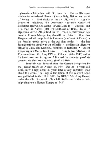Corneliu Leu – writer on the same wavelength as Mark Twain 33
diplomatic relationship with Germany • British 8th army
reaches the suburbs of Florence (central Italy, 300 km northwest
of Rome) • IBM dedicates, in the US, the first program-
controlled calculator, the Automatic Sequence Controlled
Calculator (known best as the Harvard Mark I) • Churchill and
Tito meet in Naples (200 km southeast of Rome, Italy) •
Operation Anvil: Allies land on the French Mediterranean sea
coast, to liberate Montpellier, Marseille, and Nice • Operation
Dragoon: Allied troops land in Provence (southeast of France) •
the Russian troops arrive at the Austrian border • the last
Japanese troops are driven out of India • the Russian offensive
arrives at Jassy and Kishinev, northeast of Romania • Allied
troops capture Marseilles, France • King Mihai (Michael) of
Romania (born 1921, king 1927 – 1930 and 1940 – 1947) orders
his forces to cease fire against Allies and dismisses the pro-Axis
premier, Marshal Ion Antonescu (1882 – 1946).
Romania was liberated from the German occupation by
the Russian troops on August 23, 1944, and the 12 years old
Corneliu will right about 40 years later a very important book
about this event. The English translation of this relevant book
was published in the US in 2013, by DERC Publishing House,
under the title “Roosevelt, Churchill, Stalin and Hitler – their
surprising role in Eastern Europe in 1944”
 