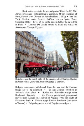 Corneliu Leu – writer on the same wavelength as Mark Twain 35
Back to the events in the second part of 1944: the US 20th
Army corp enters Fontainebleau (a commune 55 km southeast of
Paris, France, with Château de Fontainebleau (1137)) • the 2nd
Tank division under General LeClerc reaches Notre Dame
Cathedral (1163 – 1345, 96 m) in the eastern half of Île de la Cité
in Paris • General De Gaulle returns to Paris and walks on
Avenue des Champs-Élysées.
Buildings on the south side of the Avenue des Champs-Élysées
(Elysian Fields), near the Avenue George V (center).
Bulgaria announces withdrawal from the war and the German
troops are to be disarmed • an anti-German rebellion in
Slovakia takes place • Soviet and Romanian troops enter
Bucharest, Romania • the French provisional government
moves from Algiers (the capital of Algeria, 1000 km south of
France) to Paris • French troops liberate Bordeaux (southwest
of France) • Bulgaria government of Bagrjanow resigns •
 