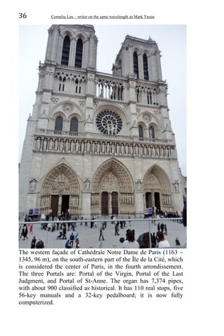36 Corneliu Leu – writer on the same wavelength as Mark Twain
The western façade of Cathédrale Notre Dame de Paris (1163 –
1345, 96 m), on the south-eastern part of the Île de la Cité, which
is considered the center of Paris, in the fourth arrondissement.
The three Portals are: Portal of the Virgin, Portal of the Last
Judgment, and Portal of St-Anne. The organ has 7,374 pipes,
with about 900 classified as historical. It has 110 real stops, five
56-key manuals and a 32-key pedalboard; it is now fully
computerized.
 