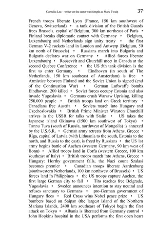 Corneliu Leu – writer on the same wavelength as Mark Twain 37
French troops liberate Lyon (France, 150 km southwest of
Geneva, Switzerland) • a tank division of the British Guards
frees Brussels, capital of Belgium, 300 km northeast of Paris •
Finland breaks diplomatic contact with Germany • Belgium,
Luxembourg and Netherlands sign unity treaty • the first
German V-2 rockets land in London and Antwerp (Belgium, 50
km north of Brussels) • Russians march into Bulgaria and
Bulgaria declares war on Germany • Allied forces liberate
Luxembourg • Roosevelt and Churchill meet in Canada at the
second Quebec Conference • the US 5th tank division is the
first to enter Germany • Eindhoven (in south of The
Netherlands, 150 km southeast of Amsterdam) is free •
Armistice between Finland and the Soviet Union is signed (end
of the Continuation War) • German Luftwaffe bombs
Eindhoven: 200 killed • Soviet forces occupy Estonia and also
invade Yugoslavia • Germans crush Warsaw Uprising, killing
250,000 people • British troops land on Greek territory •
Canadians free Austria • Soviets march into Hungary and
Czechoslovakia • British Prime Minister Winston Churchill
arrives in the USSR for talks with Stalin • US takes the
Japanese island Okinawa (1500 km southwest of Tokyo) •
Tannu Tuva (south of Russia, northwest of Mongolia) is annexed
by the U.S.S.R. • German army retreats from Athens, Greece •
Riga, capital of Latvia (with Lithuania to the south, Estonia to the
north, and Russia to the east), is freed by Russians • the US 1st
army begins battle of Aachen (western Germany, 90 km west of
Bonn) • Allied troops land in Corfu (western Greece, 100 km
southeast of Italy) • British troops march into Athens, Greece •
Hungary: Horthy government falls, the Nazi count Szalasi
becomes premier • Canadian troops liberate Aardenburg
(southwestern Netherlands, 100 km northwest of Brussels) • US
forces land in Philippines • the US troops capture Aachen, the
first large German city to fall • Tito reaches free Belgrade,
Yugoslavia • Sweden announces intention to stay neutral and
refuses sanctuary to Germans • pro-German government of
Hungary flees • Red Cross wins Nobel peace prize • US
bombers based on Saipan (the largest island of the Northern
Mariana Islands, 2400 km southeast of Tokyo) begin the first
attack on Tokyo • Albania is liberated from Germany control •
John Hopkins hospital in the USA performs the first open heart
 