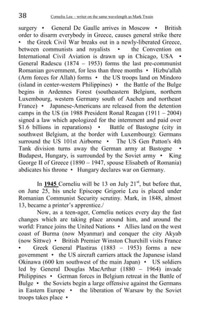38 Corneliu Leu – writer on the same wavelength as Mark Twain
surgery • General De Gaulle arrives in Moscow • British
order to disarm everybody in Greece, causes general strike there
• the Greek Civil War breaks out in a newly-liberated Greece,
between communists and royalists • the Convention on
International Civil Aviation is drawn up in Chicago, USA •
General Radescu (1874 – 1953) forms the last pre-communist
Romanian government, for less than three months • Hizbu'allah
(Arm forces for Allah) forms • the US troops land on Mindoro
(island in center-western Philippines) • the Battle of the Bulge
begins in Ardennes Forest (southeastern Belgium, northern
Luxembourg, western Germany south of Aachen and northeast
France) • Japanese-Americans are released from the detention
camps in the US (in 1988 President Ronal Reagan (1911 – 2004)
signed a law which apologized for the internment and paid over
$1.6 billions in reparations) • Battle of Bastogne (city in
southwest Belgium, at the border with Luxembourg): Germans
surround the US 101st Airborne • The US Gen Patton's 4th
Tank division turns away the German army at Bastogne •
Budapest, Hungary, is surrounded by the Soviet army • King
George II of Greece (1890 – 1947, spouse Elisabeth of Romania)
abdicates his throne • Hungary declares war on Germany.
In 1945 Corneliu will be 13 on July 21st
, but before that,
on June 25, his uncle Episcope Grigorie Leu is placed under
Romanian Communist Security scrutiny. Mark, in 1848, almost
13, became a printer’s apprentice./
Now, as a teen-ager, Corneliu notices every day the fast
changes which are taking place around him, and around the
world: France joins the United Nations • Allies land on the west
coast of Burma (now Myanmar) and conquer the city Akyab
(now Sittwe) • British Premier Winston Churchill visits France
• Greek General Plastiras (1883 – 1953) forms a new
government • the US aircraft carriers attack the Japanese island
Okinawa (600 km southwest of the main Japan) • US soldiers
led by General Douglas MacArthur (1880 – 1964) invade
Philippines • German forces in Belgium retreat in the Battle of
Bulge • the Soviets begin a large offensive against the Germans
in Eastern Europe • the liberation of Warsaw by the Soviet
troops takes place •
 