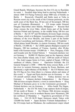 Corneliu Leu – writer on the same wavelength as Mark Twain 39
Grand Rapids, Michigan, becomes the first US city to fluoridate
its water • Swedish ships bring food to starving Netherlands •
almost 1000 US Flying Fortresses drop 3000 tons of bombs on
Berlin • Roosevelt, Churchill and Stalin meet at Yalta (a
Russian resort city in the south of the Crimean peninsula, on the
north coast of the Back Sea, 30 km east of Sevastopol, 500 km
east of Constanta (Romania)) • US troops under General
Douglas MacArthur enter Manila, Philippines • Russian Red
Army crosses the river Oder, which forms part of the border
between Poland and Germany, in the middle being 100 km east
of Berlin • the US 76th
and 5th Infantry divisions begin crossing
river Sauer, which is in Belgium, Luxemburg and Germany, a left
tributary of the river Moselle, and forms a part of the border
between Luxemburg and Germany, 200 km west of Frankfurt •
Allied planes bomb Dresden, in eastern Germany, 200 km south
of Berlin, 135,000 die • the USSR captures Budapest (capital of
Hungary, 300 km southeast of Vienna, Austria), after 49-day
battle with German troops: 159,000 die • Peru, Paraguay, Chile
and Ecuador join the United Nations • Venezuela declares war
on Germany • 30,000 US Marines land on the Japanese island
Iwo Jima (Sulfur Island, only 21 km2
, 1200 km south of Tokyo)
• The Arab League forms in Cairo, capital of Egypt, 1100 km
southeast of Athens, Greece • Operation Grenade: the US
General Simpson’s (1888 – 1980) 9th Army crosses Ruhr, a 217
km river in western Germany, passing by Essen, Bochum, and
Dortmund, a right tributary of the Rhine • the US Marines raise
the US flag on Iwo Jima (there is a famous photo and statue of
this event) • Egypt and Syria declare war on Germany • the
US aircraft carriers attack Tokyo • Turkey declares war on
Germany • Lebanon declares Independence • the Chinese
30th division occupies Hsenwi, a town in eastern Burma • King
Michael of Romania gives in to the Communist government •
Finland declares war on Germany • Allies bomb The Hague,
Netherlands • the US 7th Army Corp captures Koln (Cologne,
30 km north of Bonn) • the Chinese 38th division occupies
Lashio, the largest town in northern Burma (now Myanmar), 200
km northeast of Mandalay • Yugoslavia government of Tito
forms • 334 US B-29 Super fortresses attack Tokyo with
120,000 fire bomb • Japan declares Vietnam Independence •
the US troops land on Mindanao, the southernmost major island
 