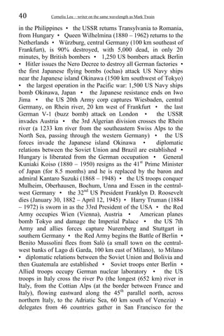 40 Corneliu Leu – writer on the same wavelength as Mark Twain
in the Philippines • the USSR returns Transylvania to Romania,
from Hungary • Queen Wilhelmina (1880 – 1962) returns to the
Netherlands • Würzburg, central Germany (100 km southeast of
Frankfurt), is 90% destroyed, with 5,000 dead, in only 20
minutes, by British bombers • 1,250 US bombers attack Berlin
• Hitler issues the Nero Decree to destroy all German factories •
the first Japanese flying bombs (ochas) attack US Navy ships
near the Japanese island Okinawa (1500 km southwest of Tokyo)
• the largest operation in the Pacific war: 1,500 US Navy ships
bomb Okinawa, Japan • the Japanese resistance ends on Iwo
Jima • the US 20th Army corp captures Wiesbaden, central
Germany, on Rhein river, 20 km west of Frankfurt • the last
German V-1 (buzz bomb) attack on London • the USSR
invades Austria • the 3rd Algerian division crosses the Rhein
river (a 1233 km river from the southeastern Swiss Alps to the
North Sea, passing through the western Germany) • the US
forces invade the Japanese island Okinawa • diplomatic
relations between the Soviet Union and Brazil are established •
Hungary is liberated from the German occupation • General
Kuniaki Koiso (1880 – 1950) resigns as the 41st
Prime Minister
of Japan (for 8.5 months) and he is replaced by the baron and
admiral Kantaro Suzuki (1868 – 1948) • the US troops conquer
Mulheim, Oberhausen, Bochum, Unna and Essen in the central-
west Germany • the 32nd
US President Franklyn D. Roosevelt
dies (January 30, 1882 – April 12, 1945) • Harry Truman (1884
– 1972) is sworn in as the 33rd President of the USA • the Red
Army occupies Wien (Vienna), Austria • American planes
bomb Tokyo and damage the Imperial Palace • the US 7th
Army and allies forces capture Nuremberg and Stuttgart in
southern Germany • the Red Army begins the Battle of Berlin •
Benito Mussolini flees from Salò (a small town on the central-
west banks of Lago di Garda, 100 km east of Milano), to Milano
• diplomatic relations between the Soviet Union and Bolivia and
then Guatemala are established • Soviet troops enter Berlin •
Allied troops occupy German nuclear laboratory • the US
troops in Italy cross the river Po (the longest (652 km) river in
Italy, from the Cottian Alps (at the border between France and
Italy), flowing eastward along the 45th
parallel north, across
northern Italy, to the Adriatic Sea, 60 km south of Venezia) •
delegates from 46 countries gather in San Francisco for the
 