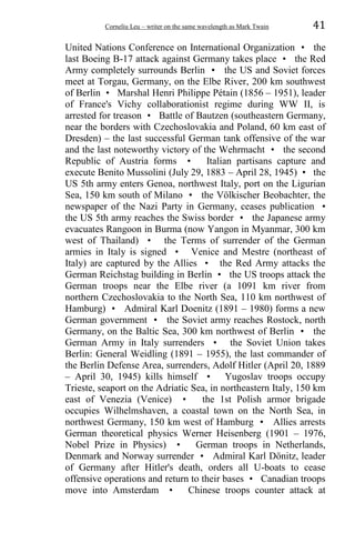 Corneliu Leu – writer on the same wavelength as Mark Twain 41
United Nations Conference on International Organization • the
last Boeing B-17 attack against Germany takes place • the Red
Army completely surrounds Berlin • the US and Soviet forces
meet at Torgau, Germany, on the Elbe River, 200 km southwest
of Berlin • Marshal Henri Philippe Pétain (1856 – 1951), leader
of France's Vichy collaborationist regime during WW II, is
arrested for treason • Battle of Bautzen (southeastern Germany,
near the borders with Czechoslovakia and Poland, 60 km east of
Dresden) – the last successful German tank offensive of the war
and the last noteworthy victory of the Wehrmacht • the second
Republic of Austria forms • Italian partisans capture and
execute Benito Mussolini (July 29, 1883 – April 28, 1945) • the
US 5th army enters Genoa, northwest Italy, port on the Ligurian
Sea, 150 km south of Milano • the Völkischer Beobachter, the
newspaper of the Nazi Party in Germany, ceases publication •
the US 5th army reaches the Swiss border • the Japanese army
evacuates Rangoon in Burma (now Yangon in Myanmar, 300 km
west of Thailand) • the Terms of surrender of the German
armies in Italy is signed • Venice and Mestre (northeast of
Italy) are captured by the Allies • the Red Army attacks the
German Reichstag building in Berlin • the US troops attack the
German troops near the Elbe river (a 1091 km river from
northern Czechoslovakia to the North Sea, 110 km northwest of
Hamburg) • Admiral Karl Doenitz (1891 – 1980) forms a new
German government • the Soviet army reaches Rostock, north
Germany, on the Baltic Sea, 300 km northwest of Berlin • the
German Army in Italy surrenders • the Soviet Union takes
Berlin: General Weidling (1891 – 1955), the last commander of
the Berlin Defense Area, surrenders, Adolf Hitler (April 20, 1889
– April 30, 1945) kills himself • Yugoslav troops occupy
Trieste, seaport on the Adriatic Sea, in northeastern Italy, 150 km
east of Venezia (Venice) • the 1st Polish armor brigade
occupies Wilhelmshaven, a coastal town on the North Sea, in
northwest Germany, 150 km west of Hamburg • Allies arrests
German theoretical physics Werner Heisenberg (1901 – 1976,
Nobel Prize in Physics) • German troops in Netherlands,
Denmark and Norway surrender • Admiral Karl Dönitz, leader
of Germany after Hitler's death, orders all U-boats to cease
offensive operations and return to their bases • Canadian troops
move into Amsterdam • Chinese troops counter attack at
 