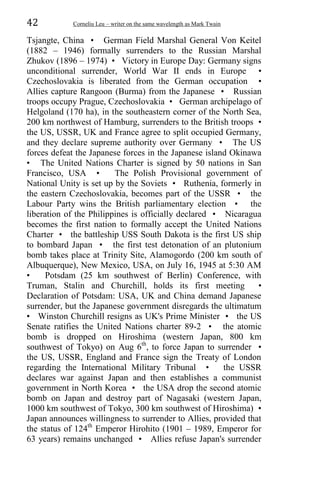 42 Corneliu Leu – writer on the same wavelength as Mark Twain
Tsjangte, China • German Field Marshal General Von Keitel
(1882 – 1946) formally surrenders to the Russian Marshal
Zhukov (1896 – 1974) • Victory in Europe Day: Germany signs
unconditional surrender, World War II ends in Europe •
Czechoslovakia is liberated from the German occupation •
Allies capture Rangoon (Burma) from the Japanese • Russian
troops occupy Prague, Czechoslovakia • German archipelago of
Helgoland (170 ha), in the southeastern corner of the North Sea,
200 km northwest of Hamburg, surrenders to the British troops •
the US, USSR, UK and France agree to split occupied Germany,
and they declare supreme authority over Germany • The US
forces defeat the Japanese forces in the Japanese island Okinawa
• The United Nations Charter is signed by 50 nations in San
Francisco, USA • The Polish Provisional government of
National Unity is set up by the Soviets • Ruthenia, formerly in
the eastern Czechoslovakia, becomes part of the USSR • the
Labour Party wins the British parliamentary election • the
liberation of the Philippines is officially declared • Nicaragua
becomes the first nation to formally accept the United Nations
Charter • the battleship USS South Dakota is the first US ship
to bombard Japan • the first test detonation of an plutonium
bomb takes place at Trinity Site, Alamogordo (200 km south of
Albuquerque), New Mexico, USA, on July 16, 1945 at 5:30 AM
• Potsdam (25 km southwest of Berlin) Conference, with
Truman, Stalin and Churchill, holds its first meeting •
Declaration of Potsdam: USA, UK and China demand Japanese
surrender, but the Japanese government disregards the ultimatum
• Winston Churchill resigns as UK's Prime Minister • the US
Senate ratifies the United Nations charter 89-2 • the atomic
bomb is dropped on Hiroshima (western Japan, 800 km
southwest of Tokyo) on Aug 6th
, to force Japan to surrender •
the US, USSR, England and France sign the Treaty of London
regarding the International Military Tribunal • the USSR
declares war against Japan and then establishes a communist
government in North Korea • the USA drop the second atomic
bomb on Japan and destroy part of Nagasaki (western Japan,
1000 km southwest of Tokyo, 300 km southwest of Hiroshima) •
Japan announces willingness to surrender to Allies, provided that
the status of 124th
Emperor Hirohito (1901 – 1989, Emperor for
63 years) remains unchanged • Allies refuse Japan's surrender
 