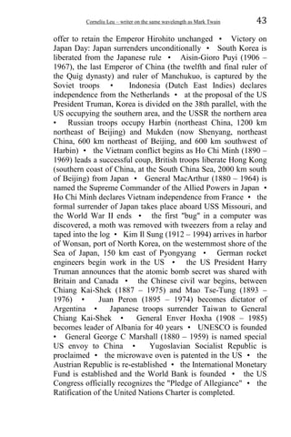 Corneliu Leu – writer on the same wavelength as Mark Twain 43
offer to retain the Emperor Hirohito unchanged • Victory on
Japan Day: Japan surrenders unconditionally • South Korea is
liberated from the Japanese rule • Aisin-Gioro Puyi (1906 –
1967), the last Emperor of China (the twelfth and final ruler of
the Quig dynasty) and ruler of Manchukuo, is captured by the
Soviet troops • Indonesia (Dutch East Indies) declares
independence from the Netherlands • at the proposal of the US
President Truman, Korea is divided on the 38th parallel, with the
US occupying the southern area, and the USSR the northern area
• Russian troops occupy Harbin (northeast China, 1200 km
northeast of Beijing) and Mukden (now Shenyang, northeast
China, 600 km northeast of Beijing, and 600 km southwest of
Harbin) • the Vietnam conflict begins as Ho Chi Minh (1890 –
1969) leads a successful coup, British troops liberate Hong Kong
(southern coast of China, at the South China Sea, 2000 km south
of Beijing) from Japan • General MacArthur (1880 – 1964) is
named the Supreme Commander of the Allied Powers in Japan •
Ho Chi Minh declares Vietnam independence from France • the
formal surrender of Japan takes place aboard USS Missouri, and
the World War II ends • the first "bug" in a computer was
discovered, a moth was removed with tweezers from a relay and
taped into the log • Kim Il Sung (1912 – 1994) arrives in harbor
of Wonsan, port of North Korea, on the westernmost shore of the
Sea of Japan, 150 km east of Pyongyang • German rocket
engineers begin work in the US • the US President Harry
Truman announces that the atomic bomb secret was shared with
Britain and Canada • the Chinese civil war begins, between
Chiang Kai-Shek (1887 – 1975) and Mao Tse-Tung (1893 –
1976) • Juan Peron (1895 – 1974) becomes dictator of
Argentina • Japanese troops surrender Taiwan to General
Chiang Kai-Shek • General Enver Hoxha (1908 – 1985)
becomes leader of Albania for 40 years • UNESCO is founded
• General George C Marshall (1880 – 1959) is named special
US envoy to China • Yugoslavian Socialist Republic is
proclaimed • the microwave oven is patented in the US • the
Austrian Republic is re-established • the International Monetary
Fund is established and the World Bank is founded • the US
Congress officially recognizes the "Pledge of Allegiance" • the
Ratification of the United Nations Charter is completed.
 