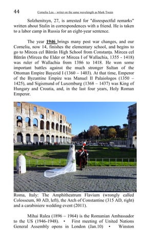 44 Corneliu Leu – writer on the same wavelength as Mark Twain
Solzhenitsyn, 27, is arrested for "disrespectful remarks"
written about Stalin in correspondences with a friend. He is taken
to a labor camp in Russia for an eight-year sentence.
The year 1946 brings many post war changes, and our
Corneliu, now 14, finishes the elementary school, and begins to
go to Mircea cel Bătrân High School from Constanța. Mircea cel
Bătrân (Mircea the Elder or Mircea I of Wallachia, 1355 - 1418)
was ruler of Wallachia from 1386 to 1418. He won some
important battles against the much stronger Sultan of the
Ottoman Empire Bayezid I (1360 – 1403). At that time, Emperor
of the Byzantine Empire was Manuel II Palaiologos (1350 –
1425), and Sigismund of Luxemburg (1368 – 1437) was King of
Hungary and Croatia, and, in the last four years, Holy Roman
Emperor.
Roma, Italy: The Amphitheatrum Flavium (wrongly called
Colosseum, 80 AD, left), the Arch of Constantine (315 AD, right)
and a carabiniere wedding event (2011).
Mihai Ralea (1896 – 1964) is the Romanian Ambassador
to the US (1946-1948). • First meeting of United Nations
General Assembly opens in London (Jan.10) • Winston
 