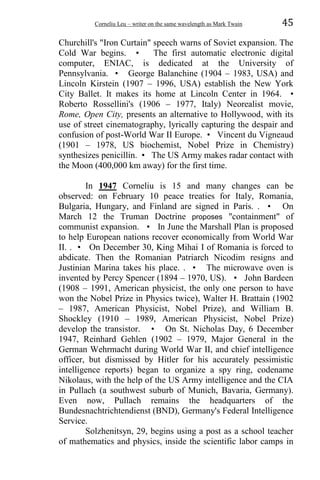 Corneliu Leu – writer on the same wavelength as Mark Twain 45
Churchill's "Iron Curtain" speech warns of Soviet expansion. The
Cold War begins. • The first automatic electronic digital
computer, ENIAC, is dedicated at the University of
Pennsylvania. • George Balanchine (1904 – 1983, USA) and
Lincoln Kirstein (1907 – 1996, USA) establish the New York
City Ballet. It makes its home at Lincoln Center in 1964. •
Roberto Rossellini's (1906 – 1977, Italy) Neorealist movie,
Rome, Open City, presents an alternative to Hollywood, with its
use of street cinematography, lyrically capturing the despair and
confusion of post-World War II Europe. • Vincent du Vigneaud
(1901 – 1978, US biochemist, Nobel Prize in Chemistry)
synthesizes penicillin. • The US Army makes radar contact with
the Moon (400,000 km away) for the first time.
In 1947 Corneliu is 15 and many changes can be
observed: on February 10 peace treaties for Italy, Romania,
Bulgaria, Hungary, and Finland are signed in Paris. . • On
March 12 the Truman Doctrine proposes "containment" of
communist expansion. • In June the Marshall Plan is proposed
to help European nations recover economically from World War
II. . • On December 30, King Mihai I of Romania is forced to
abdicate. Then the Romanian Patriarch Nicodim resigns and
Justinian Marina takes his place. . • The microwave oven is
invented by Percy Spencer (1894 – 1970, US). • John Bardeen
(1908 – 1991, American physicist, the only one person to have
won the Nobel Prize in Physics twice), Walter H. Brattain (1902
– 1987, American Physicist, Nobel Prize), and William B.
Shockley (1910 – 1989, American Physicist, Nobel Prize)
develop the transistor. • On St. Nicholas Day, 6 December
1947, Reinhard Gehlen (1902 – 1979, Major General in the
German Wehrmacht during World War II, and chief intelligence
officer, but dismissed by Hitler for his accurately pessimistic
intelligence reports) began to organize a spy ring, codename
Nikolaus, with the help of the US Army intelligence and the CIA
in Pullach (a southwest suburb of Munich, Bavaria, Germany).
Even now, Pullach remains the headquarters of the
Bundesnachtrichtendienst (BND), Germany's Federal Intelligence
Service.
Solzhenitsyn, 29, begins using a post as a school teacher
of mathematics and physics, inside the scientific labor camps in
 