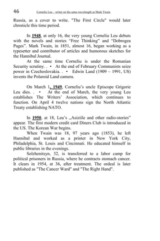 46 Corneliu Leu – writer on the same wavelength as Mark Twain
Russia, as a cover to write. "The First Circle" would later
chronicle this time period.
In 1948, at only 16, the very young Corneliu Leu debuts
with the novels and stories “Free Thinking” and “Dobrogea
Pages”. Mark Twain, in 1851, almost 16, began working as a
typesetter and contributor of articles and humorous sketches for
the Hannibal Journal.
At the same time Corneliu is under the Romanian
Security scrutiny. . • At the end of February Communists seize
power in Czechoslovakia. . • Edwin Land (1909 – 1991, US)
invents the Polaroid Land camera.
On March 1, 1949, Corneliu’s uncle Episcope Grigorie
Leu dies. . • At the end of March, the very young Leu
establishes The Writers’ Association, which continues to
function. On April 4 twelve nations sign the North Atlantic
Treaty establishing NATO.
In 1950, at 18, Leu’s ,,Asiziile and other radio-stories”
appear. The first modern credit card Diners Club is introduced in
the US. The Korean War begins.
When Twain was 18, 97 years ago (1853), he left
Hannibal and worked as a printer in New York City,
Philadelphia, St. Louis and Cincinnati. He educated himself in
public libraries in the evenings.
Solzhenitsyn, 32, is transferred to a labor camp for
political prisoners in Russia, where he contracts stomach cancer.
It clears in 1954, at 36, after treatment. The ordeal is later
published as "The Cancer Ward" and "The Right Hand".
 