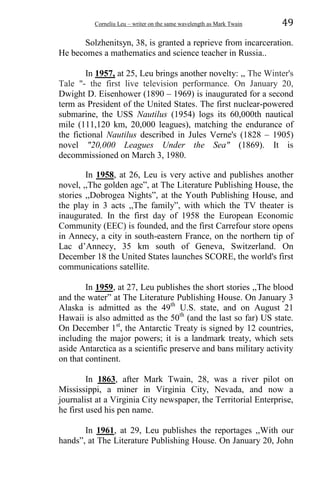 Corneliu Leu – writer on the same wavelength as Mark Twain 49
Solzhenitsyn, 38, is granted a reprieve from incarceration.
He becomes a mathematics and science teacher in Russia..
In 1957, at 25, Leu brings another novelty: ,, The Winter's
Tale "- the first live television performance. On January 20,
Dwight D. Eisenhower (1890 – 1969) is inaugurated for a second
term as President of the United States. The first nuclear-powered
submarine, the USS Nautilus (1954) logs its 60,000th nautical
mile (111,120 km, 20,000 leagues), matching the endurance of
the fictional Nautilus described in Jules Verne's (1828 – 1905)
novel "20,000 Leagues Under the Sea" (1869). It is
decommissioned on March 3, 1980.
In 1958, at 26, Leu is very active and publishes another
novel, ,,The golden age”, at The Literature Publishing House, the
stories ,,Dobrogea Nights”, at the Youth Publishing House, and
the play in 3 acts ,,The family”, with which the TV theater is
inaugurated. In the first day of 1958 the European Economic
Community (EEC) is founded, and the first Carrefour store opens
in Annecy, a city in south-eastern France, on the northern tip of
Lac d’Annecy, 35 km south of Geneva, Switzerland. On
December 18 the United States launches SCORE, the world's first
communications satellite.
In 1959, at 27, Leu publishes the short stories ,,The blood
and the water” at The Literature Publishing House. On January 3
Alaska is admitted as the 49th
U.S. state, and on August 21
Hawaii is also admitted as the 50th
(and the last so far) US state.
On December 1st
, the Antarctic Treaty is signed by 12 countries,
including the major powers; it is a landmark treaty, which sets
aside Antarctica as a scientific preserve and bans military activity
on that continent.
In 1863, after Mark Twain, 28, was a river pilot on
Mississippi, a miner in Virginia City, Nevada, and now a
journalist at a Virginia City newspaper, the Territorial Enterprise,
he first used his pen name.
In 1961, at 29, Leu publishes the reportages ,,With our
hands”, at The Literature Publishing House. On January 20, John
 