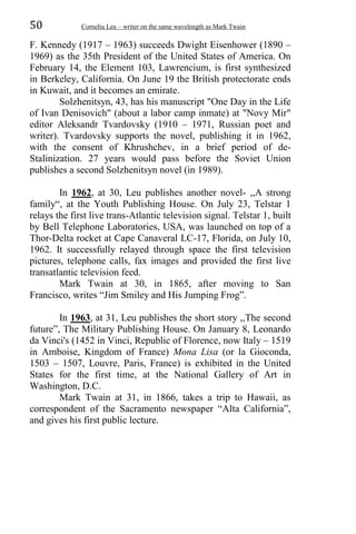 50 Corneliu Leu – writer on the same wavelength as Mark Twain
F. Kennedy (1917 – 1963) succeeds Dwight Eisenhower (1890 –
1969) as the 35th President of the United States of America. On
February 14, the Element 103, Lawrencium, is first synthesized
in Berkeley, California. On June 19 the British protectorate ends
in Kuwait, and it becomes an emirate.
Solzhenitsyn, 43, has his manuscript "One Day in the Life
of Ivan Denisovich" (about a labor camp inmate) at "Novy Mir"
editor Aleksandr Tvardovsky (1910 – 1971, Russian poet and
writer). Tvardovsky supports the novel, publishing it in 1962,
with the consent of Khrushchev, in a brief period of de-
Stalinization. 27 years would pass before the Soviet Union
publishes a second Solzhenitsyn novel (in 1989).
In 1962, at 30, Leu publishes another novel- ,,A strong
family“, at the Youth Publishing House. On July 23, Telstar 1
relays the first live trans-Atlantic television signal. Telstar 1, built
by Bell Telephone Laboratories, USA, was launched on top of a
Thor-Delta rocket at Cape Canaveral LC-17, Florida, on July 10,
1962. It successfully relayed through space the first television
pictures, telephone calls, fax images and provided the first live
transatlantic television feed.
Mark Twain at 30, in 1865, after moving to San
Francisco, writes “Jim Smiley and His Jumping Frog”.
In 1963, at 31, Leu publishes the short story ,,The second
future”, The Military Publishing House. On January 8, Leonardo
da Vinci's (1452 in Vinci, Republic of Florence, now Italy – 1519
in Amboise, Kingdom of France) Mona Lisa (or la Gioconda,
1503 – 1507, Louvre, Paris, France) is exhibited in the United
States for the first time, at the National Gallery of Art in
Washington, D.C.
Mark Twain at 31, in 1866, takes a trip to Hawaii, as
correspondent of the Sacramento newspaper “Alta California”,
and gives his first public lecture.
 