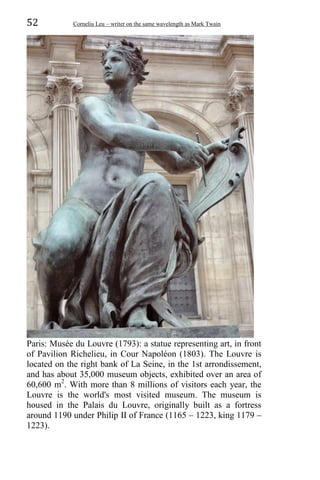 52 Corneliu Leu – writer on the same wavelength as Mark Twain
Paris: Musée du Louvre (1793): a statue representing art, in front
of Pavilion Richelieu, in Cour Napoléon (1803). The Louvre is
located on the right bank of La Seine, in the 1st arrondissement,
and has about 35,000 museum objects, exhibited over an area of
60,600 m2
. With more than 8 millions of visitors each year, the
Louvre is the world's most visited museum. The museum is
housed in the Palais du Louvre, originally built as a fortress
around 1190 under Philip II of France (1165 – 1223, king 1179 –
1223).
 
