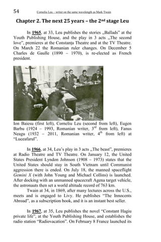 54 Corneliu Leu – writer on the same wavelength as Mark Twain
Chapter 2. The next 25 years – the 2nd stage Leu
In 1965, at 33, Leu publishes the stories ,,Ballads” at the
Youth Publishing House, and the play in 3 acts ,,The second
love”, premieres at the Constanța Theatre and at the TV Theatre.
On March 22 the Romanian ruler changes. On December 5
Charles de Gaulle (1890 – 1970), is re-elected as French
president.
Ion Baiesu (first left), Corneliu Leu (second from left), Eugen
Barbu (1924 – 1993, Romanian writer, 3rd
from left), Fanus
Neagu (1932 – 2011, Romanian writer, 4th
from left) at
“Luceafarul”.
In 1966, at 34, Leu’s play in 3 acts ,,The beast”, premieres
at Radio Theatre and TV Theatre. On January 12, the United
States President Lyndon Johnson (1908 – 1973) states that the
United States should stay in South Vietnam until Communist
aggression there is ended. On July 18, the manned spaceflight
Gemini X (with John Young and Michael Collins) is launched.
After docking with an unmanned spacecraft Agena target vehicle,
the astronauts then set a world altitude record of 763 km.
Twain at 34, in 1869, after many lectures across the U.S.,
meets and is engaged to Livy. He publishes “The Innocents
Abroad”, as a subscription book, and it is an instant best seller.
In 1967, at 35, Leu publishes the novel “Constant Hagiu
private life”, at the Youth Publishing House, and establishes the
radio station “Radiovacation”. On February 8 France launched its
 