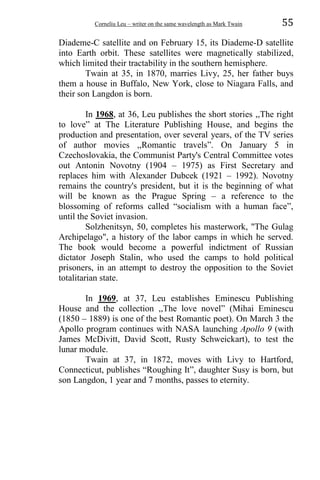 Corneliu Leu – writer on the same wavelength as Mark Twain 55
Diademe-C satellite and on February 15, its Diademe-D satellite
into Earth orbit. These satellites were magnetically stabilized,
which limited their tractability in the southern hemisphere.
Twain at 35, in 1870, marries Livy, 25, her father buys
them a house in Buffalo, New York, close to Niagara Falls, and
their son Langdon is born.
In 1968, at 36, Leu publishes the short stories ,,The right
to love” at The Literature Publishing House, and begins the
production and presentation, over several years, of the TV series
of author movies ,,Romantic travels”. On January 5 in
Czechoslovakia, the Communist Party's Central Committee votes
out Antonin Novotny (1904 – 1975) as First Secretary and
replaces him with Alexander Dubcek (1921 – 1992). Novotny
remains the country's president, but it is the beginning of what
will be known as the Prague Spring – a reference to the
blossoming of reforms called “socialism with a human face”,
until the Soviet invasion.
Solzhenitsyn, 50, completes his masterwork, "The Gulag
Archipelago", a history of the labor camps in which he served.
The book would become a powerful indictment of Russian
dictator Joseph Stalin, who used the camps to hold political
prisoners, in an attempt to destroy the opposition to the Soviet
totalitarian state.
In 1969, at 37, Leu establishes Eminescu Publishing
House and the collection ,,The love novel” (Mihai Eminescu
(1850 – 1889) is one of the best Romantic poet). On March 3 the
Apollo program continues with NASA launching Apollo 9 (with
James McDivitt, David Scott, Rusty Schweickart), to test the
lunar module.
Twain at 37, in 1872, moves with Livy to Hartford,
Connecticut, publishes “Roughing It”, daughter Susy is born, but
son Langdon, 1 year and 7 months, passes to eternity.
 