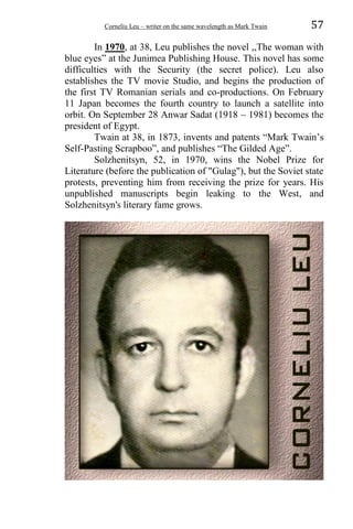 Corneliu Leu – writer on the same wavelength as Mark Twain 57
In 1970, at 38, Leu publishes the novel ,,The woman with
blue eyes” at the Junimea Publishing House. This novel has some
difficulties with the Security (the secret police). Leu also
establishes the TV movie Studio, and begins the production of
the first TV Romanian serials and co-productions. On February
11 Japan becomes the fourth country to launch a satellite into
orbit. On September 28 Anwar Sadat (1918 – 1981) becomes the
president of Egypt.
Twain at 38, in 1873, invents and patents “Mark Twain’s
Self-Pasting Scrapboo”, and publishes “The Gilded Age”.
Solzhenitsyn, 52, in 1970, wins the Nobel Prize for
Literature (before the publication of "Gulag"), but the Soviet state
protests, preventing him from receiving the prize for years. His
unpublished manuscripts begin leaking to the West, and
Solzhenitsyn's literary fame grows.
 