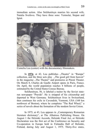 Corneliu Leu – writer on the same wavelength as Mark Twain 59
immediate action. Also Solzhenitsyn marries his second wife,
Natalia Svetlova. They have three sons: Yermolai, Stepan and
Ignat.
Corneliu Leu (center) with the documentary filmmakers.
In 1974, at 42, Leu publishes ,,Theatre” in “Rampa”
collection, and the three acts play ,,The good girl from heaven”
in the magazine ,,The Theater” and premieres at Pitesti Theater.
On March 8, Charles de Gaulle Airport opens in Paris, France.
On April, the world population reaches 4 billions of people,
estimated by the United States Census Bureau.
Solzhenitsyn, 56, is labeled a traitor by the Soviet state-
run newspaper "Pravda". He is stripped of his citizenship and
deported to West Germany. Solzhenitsyn lives in Switzerland,
then continues his exile in Cavendish, Vermont, USA (160 km
northwest of Boston), where he completes "The Red Wheel," a
series of novels about the formation of the modern Soviet Union.
In 1975, at 43, Leu appears in ,,Contemporary Romanian
literature dictionary“, at The Albatross Publishing House. On
August 1 the Helsinki Accords, Helsinki Final Act, or Helsinki
Declaration was the first act of the Conference on Security and
Co-operation in Europe held in Finlandia Hall of Helsinki,
Finland, during July and August 1, 1975. Thirty-five states,
 