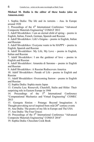 6 Corneliu Leu – writer on the same wavelength as Mark Twain
Michael M. Dediu is the editor of these books (also on
Amazon.com):
1. Sophia Dediu: The life and its torrents – Ana. In Europe
around 1920
2. Proceedings of the 4th
International Conference “Advanced
Composite Materials Engineering” COMAT 2012
3. Adolf Shvedchikov: I am an eternal child of spring – poems in
English, Italian, French, German, Spanish and Russian
4. Adolf Shvedchikov: Life’s Enigma – poems in English, Italian
and Russian
5. Adolf Shvedchikov: Everyone wants to be HAPPY – poems in
English, Spanish and Russian
6. Adolf Shvedchikov: My Life, My Love – poems in English,
Italian and Russian
7. Adolf Shvedchikov: I am the gardener of love – poems in
English and Russian
8. Adolf Shvedchikov: Amaretta di Saronno – poems in English
and Russian
9. Adolf Shvedchikov: A Russian Rediscovers America
10. Adolf Shvedchikov: Parade of Life - poems in English and
Russian
11. Adolf Shvedchikov: Overcoming Sorrow - poems in English
and Russian
12. Sophia Dediu: Sophia meets Japan
13. Corneliu Leu: Roosevelt, Churchill, Stalin and Hitler: Their
surprising role in Eastern Europe in 1944
14. Proceedings of the 5th
International Conference
“Computational Mechanics and Virtual Engineering” COMEC
2013
15. Georgeta Simion – Potanga: Beyond Imagination: A
Thought-provoking novel inspired from mid-20th
century events
16. Ana Dediu: The poetry of my life in Europe and The USA
17. Ana Dediu: The Four Graces
18. Proceedings of the 5th
International Conference “Advanced
Composite Materials Engineering” COMAT 2014”
19. Sophia Dediu: Chocolate Cook Book
 