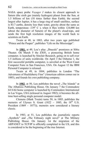 62 Corneliu Leu – writer on the same wavelength as Mark Twain
NASA space probe Voyager I makes its closest approach to
Saturn (the sixth gas (mainly hydrogen) planet from the Sun, at
1.5 billions of km (10 times farther than Earth), the second
largest after Jupiter, it has a large ring of small satellites, surface
is 83.7 earths, density less than water, gravity about the same as
Earth, temperature -139o
C ), when it flies within 124,000 km
(about the diameter of Saturn) of the planet's cloud-tops, and
sends the first high resolution images of the world back to
scientists on Earth.
Twain at 48, in 1883, after two years ago published
“Prince and the Pauper”, publishes “Life on the Mississippi”.
In 1981, at 49, Leu’s play ,,Dracula” premieres at Sibiu
Theater. On March 5 the ZX81, a pioneering British home
computer, is launched by Sinclair Research, going on to sell over
1.5 millions of units worldwide. On April 3 the Osborne 1, the
first successful portable computer, is unveiled at the West Coast
Computer Faire in San Francisco, USA. On August 12 the IBM
Personal Computer is released.
Twain at 49, in 1884, publishes in London “The
Adventures of Huckleberry Finn” (American edition comes out in
1885), and founds his own publishing company.
In 1982, at 50, Leu publishes the novel ,,The Islands” at
The Albatross Publishing House. On January 7 the Commodore
64 8-bit home computer is launched by Commodore International
in Las Vegas, USA (released in August 1982); it becomes the all-
time best-selling single personal computer model.
Clemens (Mark Twain) turns 50, in 1885, publishes the
memoirs of Ulysses S. Grant (1822 – 1885, the 18th
U.S.
President (1869 – 1877)), memoirs now considered a literary
classic.
In 1983, at 51, Leu publishes the journalistic reports
,,Symbols” and ,,The February night novel” at The Military
Publishing House. On January 1st the migration of the
ARPANET to TCP/IP is officially completed in the US, and this
is considered to be the beginning of the true Internet.
 