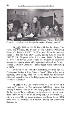 64 Corneliu Leu – writer on the same wavelength as Mark Twain
Corneliu Leu talking at a literary discussion ,,Contemporanul”.
In 1987 – 1990, at 55 – 58, Leu publishes the trilogy ,,The
Facts, The Century, The Power” at The Albatross Publishing
House. On January 8, 1987, the Dow Jones Industrial Average
closes for the first time above 2,000, gaining 8.30 to close at
2,002.25 (after 28 years, in 2015, it is over 18,000). On January
2, 1988, The Soviet Union begins its program of economic
restructuring (perestroika) with legislation initiated by Premier
Mikhail Gorbachev (born 1931, he had begun minor restructuring
in 1985).
Twain at 55, in 1890, after publishing, one year ago, “A
Connecticut Yankee in King Arthur’s Court”, (King Arthur was a
legendary British king, circa 470 – 530), which was extensively
criticized, buys all rights in the Paige typesetter. His mother Jane,
87, passes in eternity.
In 1989, at 57, Leu’s third edition of ,, The novel of a
great day” appears at The Albatross Publishing House. On
January 7 Akihito (born in 1933 in Tokyo, Japan) is enthroned as
the Emperor of Japan, followed by the change in the era name
from Showa to Heisei on the following day. On December 22nd
,
after a week of bloody demonstrations, Ion Iliescu (born 1930)
takes over as president of Romania, ending the communist
dictatorship.
 