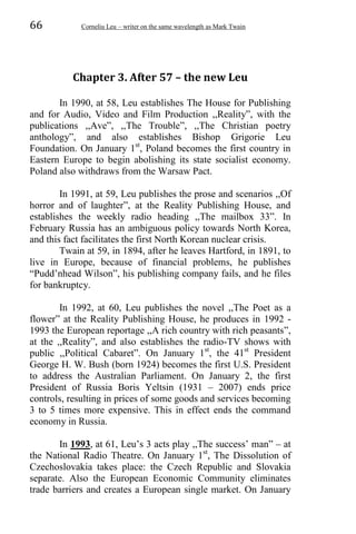 66 Corneliu Leu – writer on the same wavelength as Mark Twain
Chapter 3. After 57 – the new Leu
In 1990, at 58, Leu establishes The House for Publishing
and for Audio, Video and Film Production ,,Reality”, with the
publications ,,Ave”, ,,The Trouble”, ,,The Christian poetry
anthology”, and also establishes Bishop Grigorie Leu
Foundation. On January 1st
, Poland becomes the first country in
Eastern Europe to begin abolishing its state socialist economy.
Poland also withdraws from the Warsaw Pact.
In 1991, at 59, Leu publishes the prose and scenarios ,,Of
horror and of laughter”, at the Reality Publishing House, and
establishes the weekly radio heading ,,The mailbox 33”. In
February Russia has an ambiguous policy towards North Korea,
and this fact facilitates the first North Korean nuclear crisis.
Twain at 59, in 1894, after he leaves Hartford, in 1891, to
live in Europe, because of financial problems, he publishes
“Pudd’nhead Wilson”, his publishing company fails, and he files
for bankruptcy.
In 1992, at 60, Leu publishes the novel ,,The Poet as a
flower” at the Reality Publishing House, he produces in 1992 -
1993 the European reportage ,,A rich country with rich peasants”,
at the ,,Reality”, and also establishes the radio-TV shows with
public ,,Political Cabaret”. On January 1st
, the 41st
President
George H. W. Bush (born 1924) becomes the first U.S. President
to address the Australian Parliament. On January 2, the first
President of Russia Boris Yeltsin (1931 – 2007) ends price
controls, resulting in prices of some goods and services becoming
3 to 5 times more expensive. This in effect ends the command
economy in Russia.
In 1993, at 61, Leu’s 3 acts play ,,The success’ man” – at
the National Radio Theatre. On January 1st
, The Dissolution of
Czechoslovakia takes place: the Czech Republic and Slovakia
separate. Also the European Economic Community eliminates
trade barriers and creates a European single market. On January
 