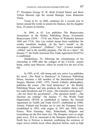 Corneliu Leu – writer on the same wavelength as Mark Twain 67
3rd
, Presidents George H. W. Bush (United States) and Boris
Yeltsin (Russia) sign the second Strategic Arms Reduction
Treaty.
Twain at 61, in 1896, continues for a second year to
lecture around the world, to restore his finances, but his daughter
Susy, 24, passes to eternity.
In 1994, at 62, Leu publishes The Brancoveanu
Anonymous at the Reality Publishing House (Constantin
Brancoveanu (1654 – 1714) was Prince of Wallachia between
1688 and 1714). Also Leu (which means lion) establishes the
weekly moralistic heading ,,In the lion’s mouth” in the
newspapers ,,Libertatea”, ,,Ordinea”, “Azi”, ,,Cronica română“,
,,Albina” and in the monthly program ,,The life as a show”. On
January 1st
, the North American Free Trade Agreement (NAFTA)
is established.
Solzhenitsyn, 76, following the reinstatement of his
citizenship in 1990 after the collapse of the U.S.S.R., returns
home, settles near Moscow, where he would live the rest of his
life.
In 1995, at 63, still strong and very active Leu publishes
the novel ,,The Road to Damascus” at Eminescu Publishing
House, becomes a full member of the International Institute
Jacques Maritain (1882 -1973, French Catholic philosopher),
publishes the essays ,,The local democracy“ at the Reality
Publishing House, and also produces the complex shows with
live radio broadcasts and TV series ,,The transition circle dance”,
,,,Do not shoot the government”, ,,The transition bomb”, ,,The
elections are coming”. On January 1st
, The World Trade
Organization (WTO) is established to replace the General
Agreement on Tariffs and Trade (GATT, established in 1948).
Austria, Finland and Sweden act to join the European Union
(established in 1993, with origins in 1951 and 1958, when
France, West Germany, Italy, Netherlands, Belgium and
Luxemburg are the first inner six). The Draupner wave (a single
giant wave, 25.6 m, measured at the Draupner platform) in the
North Sea in Norway is detected, confirming the existence of
rogue waves (which occur where physical factors, such as high
 