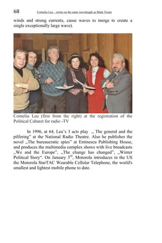 68 Corneliu Leu – writer on the same wavelength as Mark Twain
winds and strong currents, cause waves to merge to create a
single exceptionally large wave).
Corneliu Leu (first from the right) at the registration of the
Political Cabaret for radio -TV
In 1996, at 64, Leu’s 3 acts play ,, The general and the
pilfering” at the National Radio Theatre. Also he publishes the
novel ,,The bureaucratic spies” at Eminescu Publishing House,
and produces the multimedia complex shows with live broadcasts
,,We and the Europe”, ,,The change has changed”, ,,Winter
Political Story“. On January 3rd
, Motorola introduces in the US
the Motorola StarTAC Wearable Cellular Telephone, the world's
smallest and lightest mobile phone to date.
 