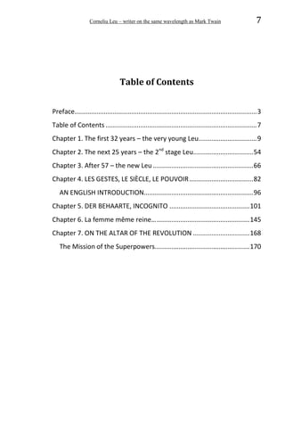 Corneliu Leu – writer on the same wavelength as Mark Twain 7
Table of Contents
Preface....................................................................................................3
Table of Contents ...................................................................................7
Chapter 1. The first 32 years – the very young Leu................................9
Chapter 2. The next 25 years – the 2nd
stage Leu.................................54
Chapter 3. After 57 – the new Leu .......................................................66
Chapter 4. LES GESTES, LE SIÈCLE, LE POUVOIR...................................82
AN ENGLISH INTRODUCTION............................................................96
Chapter 5. DER BEHAARTE, INCOGNITO ............................................101
Chapter 6. La femme même reine…...................................................145
Chapter 7. ON THE ALTAR OF THE REVOLUTION ...............................168
The Mission of the Superpowers....................................................170
 