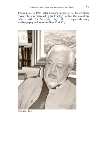 Corneliu Leu – writer on the same wavelength as Mark Twain 71
Twain at 69, in 1904, after finishing to pay off all the creditors
(even if he was protected by bankruptcy), suffers the loss of his
beloved wife for 34 years, Livy, 59. He begins dictating
autobiography and moves to New York City.
Corneliu Leu
 