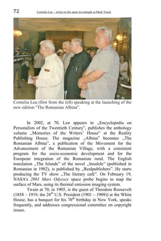 72 Corneliu Leu – writer on the same wavelength as Mark Twain
Corneliu Leu (first from the left) speaking at the launching of the
new edition "The Romanian Albina”.
In 2002, at 70, Leu appears in ,,Encyclopedia on
Personalists of the Twentieth Century”, publishes the anthology
volume ,,Memories of the Writers’ House” at the Reality
Publishing House. The magazine ,,Albina” becomes ,,The
Romanian Albina”, a publication of the Movement for the
Advancement of the Romanian Village, with a consistent
program for the socio-economic development and for the
European integration of the Romanian rural. The English
translation ,,The Islands” of the novel ,,Insulele” (published in
Romanian in 1982), is published by ,,Realpublishers”. He starts
producing the TV show ,,The literary café”. On February 19,
NASA's 2001 Mars Odyssey space probe begins to map the
surface of Mars, using its thermal emission imaging system.
Twain at 70, in 1905, is the guest of Theodore Roosevelt
(1858 – 1919, the 26th
U.S. President (1901 – 1909)) at the White
House, has a banquet for his 70th
birthday in New York, speaks
frequently, and addresses congressional committee on copyright
issues.
 