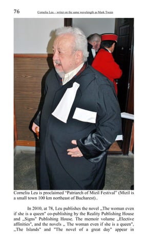 76 Corneliu Leu – writer on the same wavelength as Mark Twain
Corneliu Leu is proclaimed “Patriarch of Mizil Festival” (Mizil is
a small town 100 km northeast of Bucharest)..
In 2010, at 78, Leu publishes the novel ,,The woman even
if she is a queen" co-publishing by the Reality Publishing House
and ,,Signs" Publishing House. The memoir volume ,,Elective
affinities", and the novels ,, The woman even if she is a queen",
,,The Islands" and "The novel of a great day" appear in
 