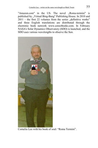 Corneliu Leu – writer on the same wavelength as Mark Twain 77
"Amazon.com" in the US. The novel ,,Roma-termini" is
published by ,,Virtual Bing-Bang" Publishing House. In 2010 and
2011 – the first 22 volumes from the series „definitive works”
and three English translations are distributed through the
electronic book network www.corectbooks.com. In February
NASA's Solar Dynamics Observatory (SDO) is launched, and the
SDO uses various wavelengths to observe the Sun.
Corneliu Leu with his book of soul: “Roma Termini”.
 