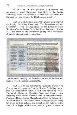 78 Corneliu Leu – writer on the same wavelength as Mark Twain
In 2011, at 79, Leu publishes a Romanian and
contemporary novel “Prosecutor from X...”. at the Reality
Publishing House. On January 1, Estonia officially adopts the
Euro currency and becomes the 17th Eurozone country..[2]
In 2012, at 80, Leu publishes “The church from ether” at
the Reality Publishing House, and “The Romanians and the
newspaper – about the beginnings of the Romanian press
"Realitatea" at the Reality Publishing House. On March 13, after
244 years since its first publication (1768), the Encyclopedia
Britannica discontinues its print edition.
The document showing that Corneliu Leu was the initiator and
founder of the Romanian Language Day.
In 2013, at 81, Leu publishes the studies and articles “The
Century and the democracy” at the Reality Publishing House,
then “On the revolution’s altar” at the Reality Publishing House.
The novel „Roosevelt, Churchill, Stalin and Hitler – their
surprising role.in Eastern Europe in 1944” is published by DERC
Publishing House, Boston, Massachusetts, USA. On February 21,
American scientists use additive manufacturing to create a living
lab-grown ear from collagen and animal ear cell cultures. In the
future, it is hoped, similar ears could be grown to order as
 