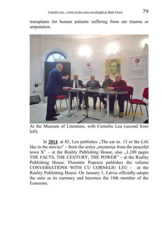 Corneliu Leu – writer on the same wavelength as Mark Twain 79
transplants for human patients suffering from ear trauma or
amputation.
At the Museum of Literature, with Corneliu Leu (second from
left).
In 2014, at 82, Leu publishes „The car nr. 13 or the Life
like in the movies” – from the series „mysteries from the peaceful
town X” – at the Reality Publishing House, also „1,100 pages
THE FACTS, THE CENTURY, THE POWER” – at the Reality
Publishing House. Florentin Popescu publishes the volume
CONVERSATIONS WITH CU CORNELIU LEU - at the
Reality Publishing House. On January 1, Latvia officially adopts
the euro as its currency and becomes the 18th member of the
Eurozone.
 