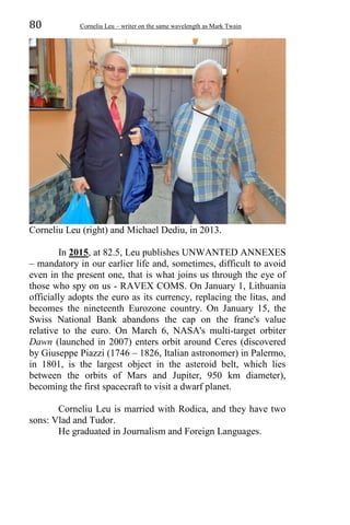 80 Corneliu Leu – writer on the same wavelength as Mark Twain
Corneliu Leu (right) and Michael Dediu, in 2013.
In 2015, at 82.5, Leu publishes UNWANTED ANNEXES
– mandatory in our earlier life and, sometimes, difficult to avoid
even in the present one, that is what joins us through the eye of
those who spy on us - RAVEX COMS. On January 1, Lithuania
officially adopts the euro as its currency, replacing the litas, and
becomes the nineteenth Eurozone country. On January 15, the
Swiss National Bank abandons the cap on the franc's value
relative to the euro. On March 6, NASA's multi-target orbiter
Dawn (launched in 2007) enters orbit around Ceres (discovered
by Giuseppe Piazzi (1746 – 1826, Italian astronomer) in Palermo,
in 1801, is the largest object in the asteroid belt, which lies
between the orbits of Mars and Jupiter, 950 km diameter),
becoming the first spacecraft to visit a dwarf planet.
Corneliu Leu is married with Rodica, and they have two
sons: Vlad and Tudor.
He graduated in Journalism and Foreign Languages.
 