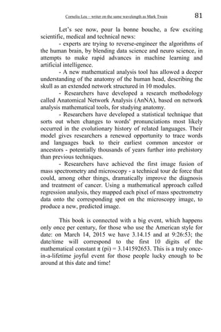 Corneliu Leu – writer on the same wavelength as Mark Twain 81
Let’s see now, pour la bonne bouche, a few exciting
scientific, medical and technical news:
- experts are trying to reverse-engineer the algorithms of
the human brain, by blending data science and neuro science, in
attempts to make rapid advances in machine learning and
artificial intelligence.
- A new mathematical analysis tool has allowed a deeper
understanding of the anatomy of the human head, describing the
skull as an extended network structured in 10 modules.
- Researchers have developed a research methodology
called Anatomical Network Analysis (AnNA), based on network
analysis mathematical tools, for studying anatomy.
- Researchers have developed a statistical technique that
sorts out when changes to words' pronunciations most likely
occurred in the evolutionary history of related languages. Their
model gives researchers a renewed opportunity to trace words
and languages back to their earliest common ancestor or
ancestors - potentially thousands of years further into prehistory
than previous techniques.
- Researchers have achieved the first image fusion of
mass spectrometry and microscopy - a technical tour de force that
could, among other things, dramatically improve the diagnosis
and treatment of cancer. Using a mathematical approach called
regression analysis, they mapped each pixel of mass spectrometry
data onto the corresponding spot on the microscopy image, to
produce a new, predicted image.
This book is connected with a big event, which happens
only once per century, for those who use the American style for
date: on March 14, 2015 we have 3.14.15 and at 9:26:53; the
date/time will correspond to the first 10 digits of the
mathematical constant π (pi) = 3.141592653. This is a truly once-
in-a-lifetime joyful event for those people lucky enough to be
around at this date and time!
 