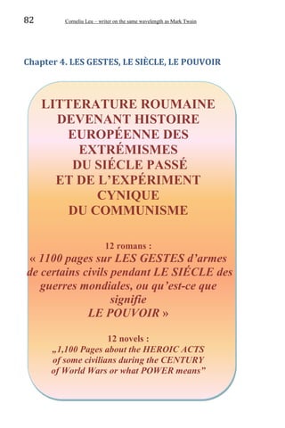 82 Corneliu Leu – writer on the same wavelength as Mark Twain
Chapter 4. LES GESTES, LE SIÈCLE, LE POUVOIR
LITTERATURE ROUMAINE
DEVENANT HISTOIRE
EUROPÉENNE DES
EXTRÉMISMES
DU SIÉCLE PASSÉ
ET DE L’EXPÉRIMENT
CYNIQUE
DU COMMUNISME
12 romans :
« 1100 pages sur LES GESTES d’armes
de certains civils pendant LE SIÉCLE des
guerres mondiales, ou qu’est-ce que
signifie
LE POUVOIR »
12 novels :
„1,100 Pages about the HEROIC ACTS
of some civilians during the CENTURY
of World Wars or what POWER means”
 