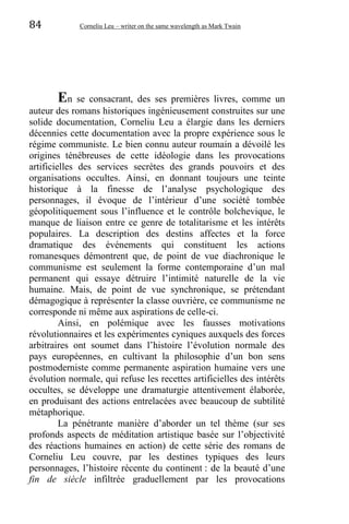 84 Corneliu Leu – writer on the same wavelength as Mark Twain
En se consacrant, des ses premières livres, comme un
auteur des romans historiques ingénieusement construites sur une
solide documentation, Corneliu Leu a élargie dans les derniers
décennies cette documentation avec la propre expérience sous le
régime communiste. Le bien connu auteur roumain a dévoilé les
origines ténébreuses de cette idéologie dans les provocations
artificielles des services secrètes des grands pouvoirs et des
organisations occultes. Ainsi, en donnant toujours une teinte
historique à la finesse de l’analyse psychologique des
personnages, il évoque de l’intérieur d’une société tombée
géopolitiquement sous l’influence et le contrôle bolchevique, le
manque de liaison entre ce genre de totalitarisme et les intérêts
populaires. La description des destins affectes et la force
dramatique des événements qui constituent les actions
romanesques démontrent que, de point de vue diachronique le
communisme est seulement la forme contemporaine d’un mal
permanent qui essaye détruire l’intimité naturelle de la vie
humaine. Mais, de point de vue synchronique, se prétendant
démagogique à représenter la classe ouvrière, ce communisme ne
corresponde ni même aux aspirations de celle-ci.
Ainsi, en polémique avec les fausses motivations
révolutionnaires et les expérimentes cyniques auxquels des forces
arbitraires ont soumet dans l’histoire l’évolution normale des
pays européennes, en cultivant la philosophie d’un bon sens
postmoderniste comme permanente aspiration humaine vers une
évolution normale, qui refuse les recettes artificielles des intérêts
occultes, se développe une dramaturgie attentivement élaborée,
en produisant des actions entrelacées avec beaucoup de subtilité
métaphorique.
La pénétrante manière d’aborder un tel thème (sur ses
profonds aspects de méditation artistique basée sur l’objectivité
des réactions humaines en action) de cette série des romans de
Corneliu Leu couvre, par les destines typiques des leurs
personnages, l’histoire récente du continent : de la beauté d’une
fin de siècle infiltrée graduellement par les provocations
 